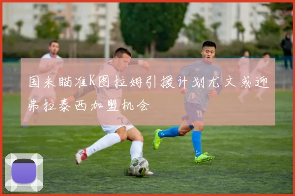 国米瞄准K图拉姆引援计划尤文或迎弗拉泰西加盟机会