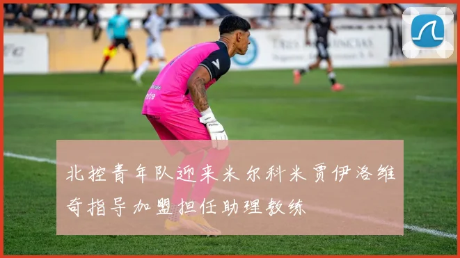 北控青年队迎来米尔科米贾伊洛维奇指导加盟担任助理教练