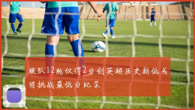 狼队12轮仅得2分创英超历史新低或将挑战最低分纪录