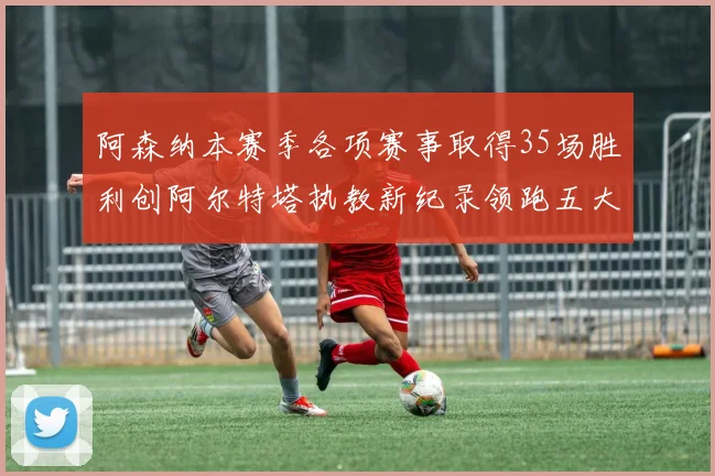 阿森纳本赛季各项赛事取得35场胜利创阿尔特塔执教新纪录领跑五大联赛