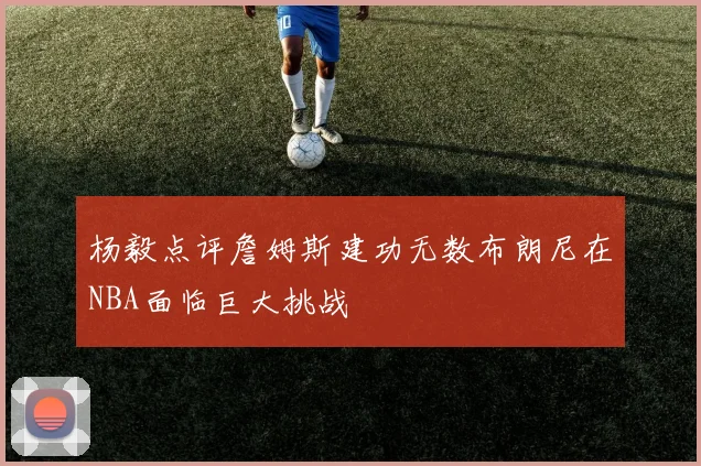 杨毅点评詹姆斯建功无数布朗尼在NBA面临巨大挑战