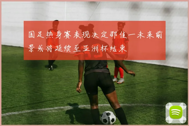国足热身赛表现决定邵佳一未来前景或将延续至亚洲杯结束