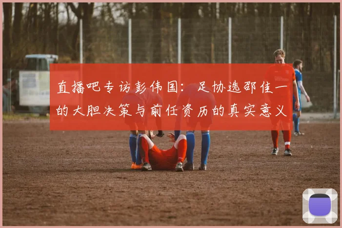 直播吧专访彭伟国：足协选邵佳一的大胆决策与前任资历的真实意义
