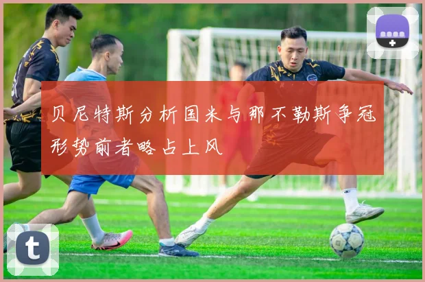 贝尼特斯分析国米与那不勒斯争冠形势前者略占上风