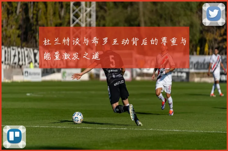 杜兰特谈与希罗互动背后的尊重与能量激发之道