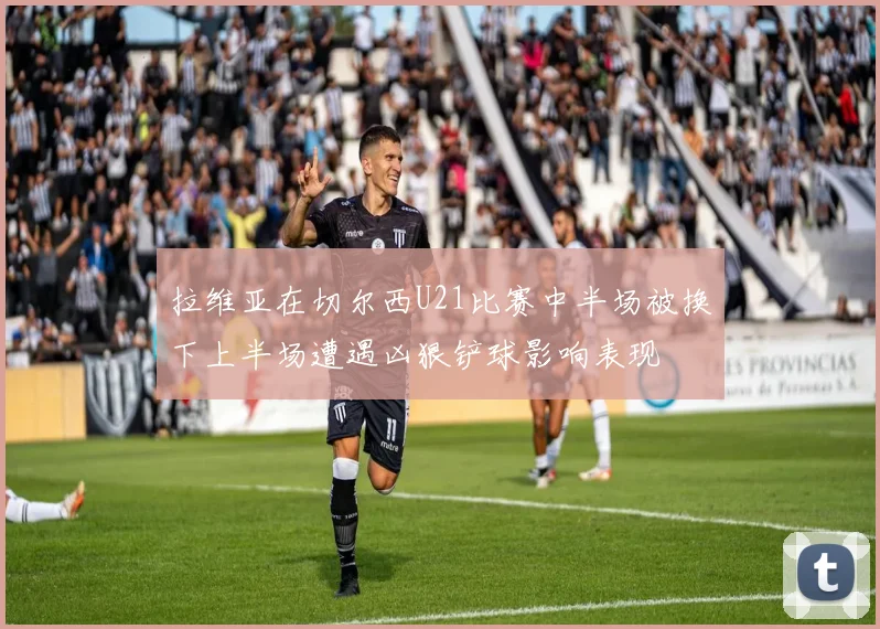 拉维亚在切尔西U21比赛中半场被换下上半场遭遇凶狠铲球影响表现