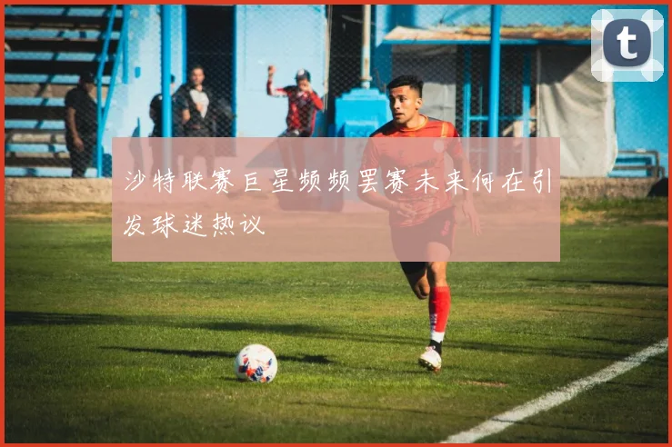 沙特联赛巨星频频罢赛未来何在引发球迷热议