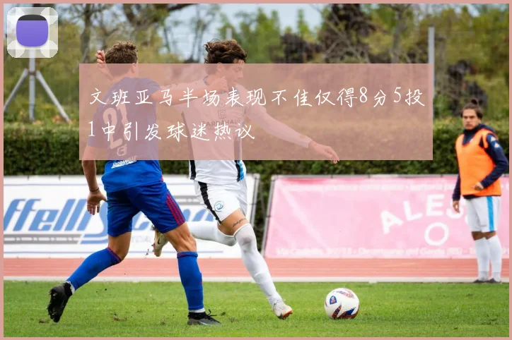 文班亚马半场表现不佳仅得8分5投1中引发球迷热议