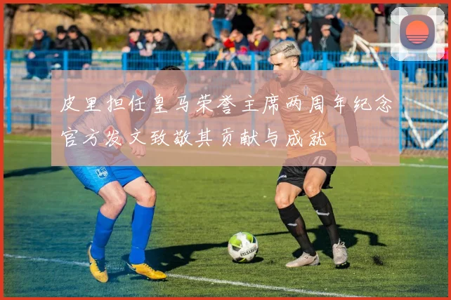 皮里担任皇马荣誉主席两周年纪念官方发文致敬其贡献与成就