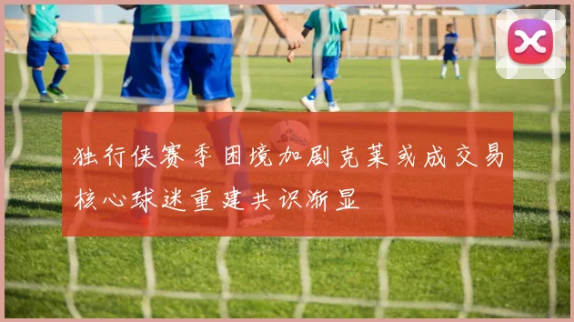 独行侠赛季困境加剧克莱或成交易核心球迷重建共识渐显