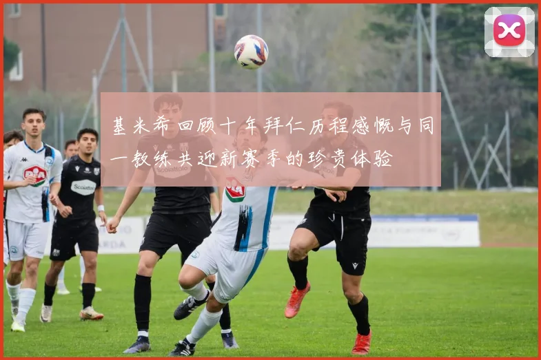 基米希回顾十年拜仁历程感慨与同一教练共迎新赛季的珍贵体验