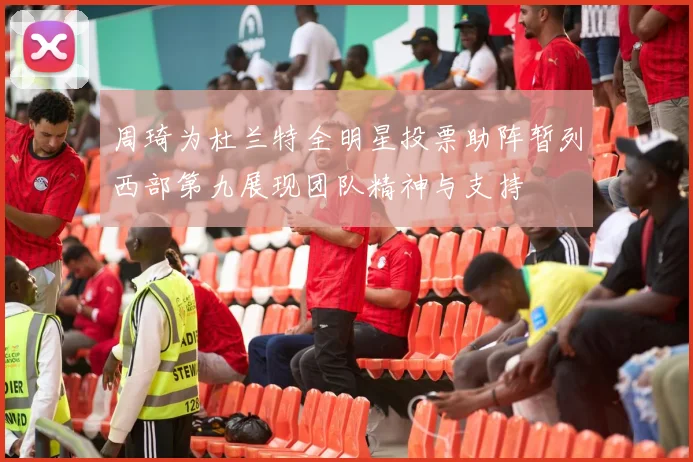 周琦为杜兰特全明星投票助阵暂列西部第九展现团队精神与支持