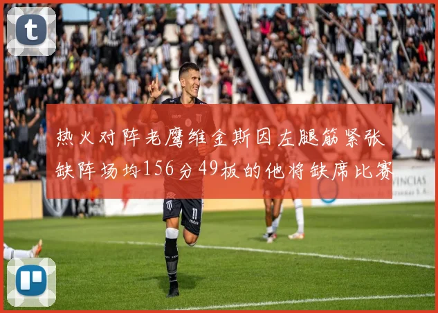 热火对阵老鹰维金斯因左腿筋紧张缺阵场均156分49板的他将缺席比赛