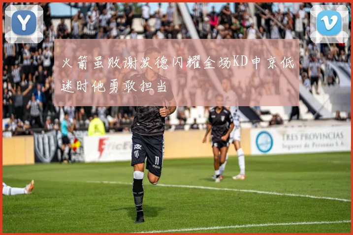 火箭虽败谢泼德闪耀全场KD申京低迷时他勇敢担当